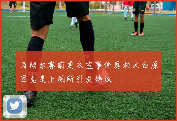 马绍尔赛前更衣室事件真相大白原因竟是上厕所引发热议