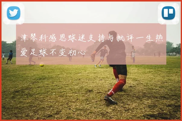 津琴科感恩球迷支持与批评一生热爱足球不变初心