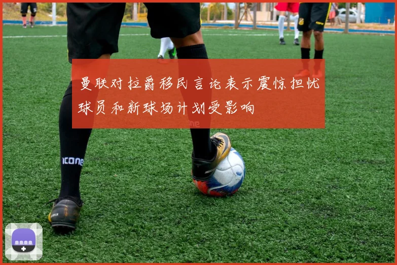 曼联对拉爵移民言论表示震惊担忧球员和新球场计划受影响