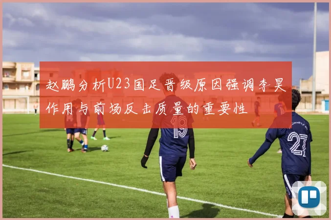 赵鹏分析U23国足晋级原因强调李昊作用与前场反击质量的重要性