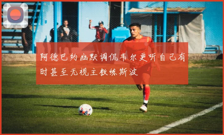 阿德巴约幽默调侃韦尔更听自己有时甚至无视主教练斯波