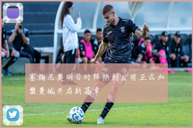 塞梅尼奥明日对阵热刺后将正式加盟曼城开启新篇章