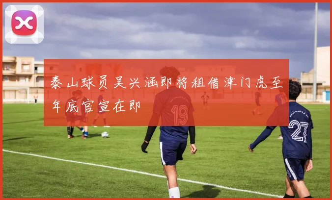 泰山球员吴兴涵即将租借津门虎至年底官宣在即