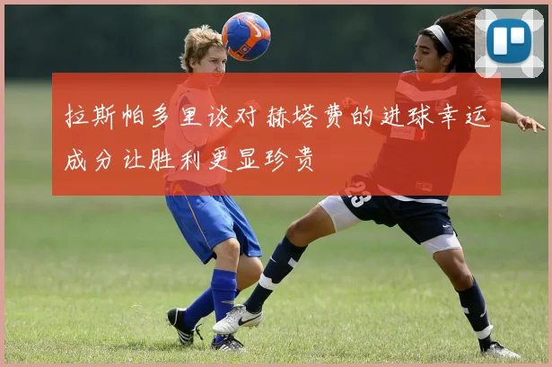 拉斯帕多里谈对赫塔费的进球幸运成分让胜利更显珍贵