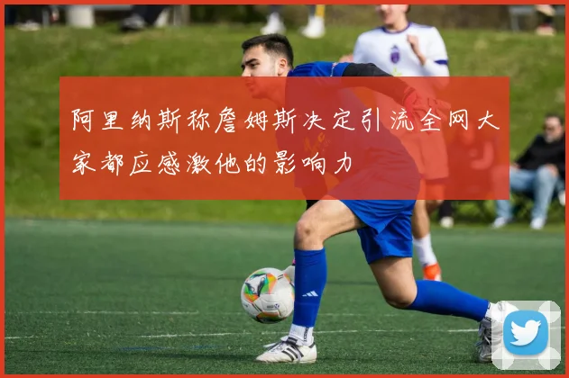 阿里纳斯称詹姆斯决定引流全网大家都应感激他的影响力