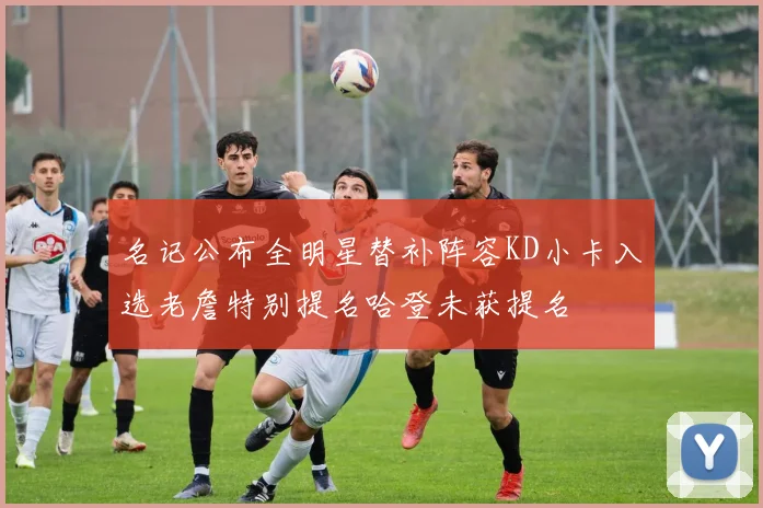 名记公布全明星替补阵容KD小卡入选老詹特别提名哈登未获提名