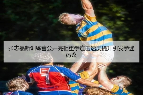 张志磊新训练营公开亮相重拳连击速度提升引发拳迷热议